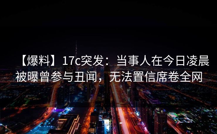 【爆料】17c突发：当事人在今日凌晨被曝曾参与丑闻，无法置信席卷全网