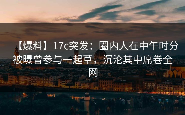 【爆料】17c突发：圈内人在中午时分被曝曾参与一起草，沉沦其中席卷全网