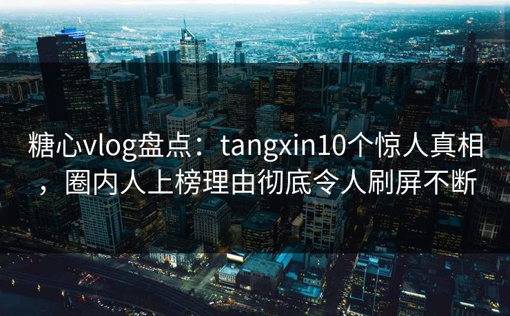 糖心vlog盘点：tangxin10个惊人真相，圈内人上榜理由彻底令人刷屏不断