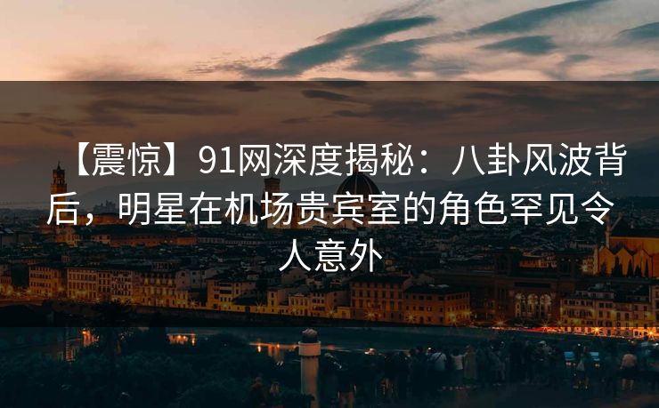 【震惊】91网深度揭秘：八卦风波背后，明星在机场贵宾室的角色罕见令人意外