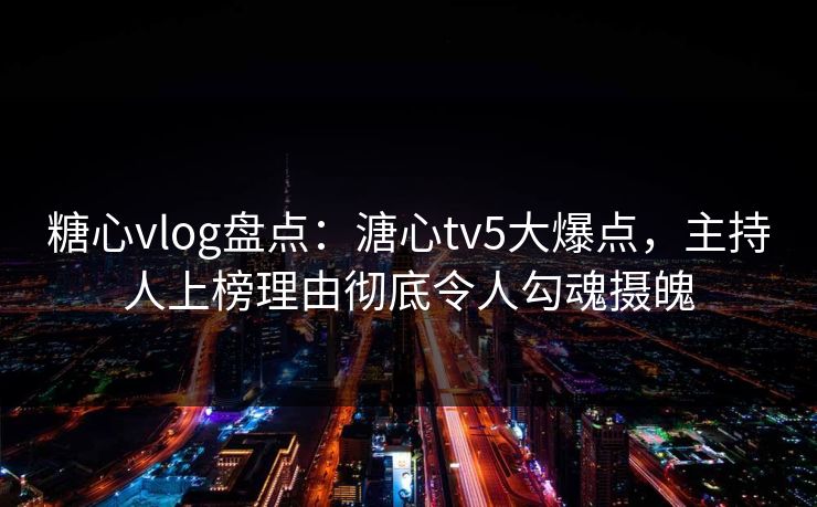 糖心vlog盘点：溏心tv5大爆点，主持人上榜理由彻底令人勾魂摄魄