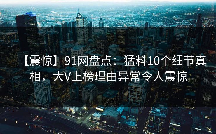 【震惊】91网盘点:猛料10个细节真相,大V上榜理由异常令人震惊 【震惊】91网盘点:猛料10个细节真相,大V上榜理由异常令人震惊