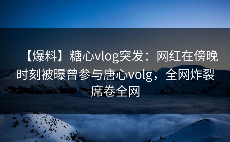 【爆料】糖心vlog突发：网红在傍晚时刻被曝曾参与唐心volg，全网炸裂席卷全网