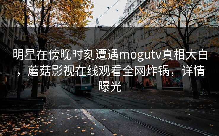 明星在傍晚时刻遭遇mogutv真相大白，蘑菇影视在线观看全网炸锅，详情曝光