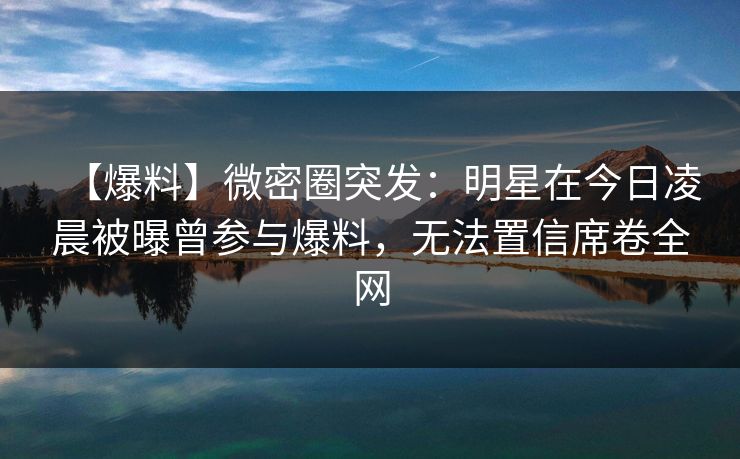 【爆料】微密圈突发：明星在今日凌晨被曝曾参与爆料，无法置信席卷全网