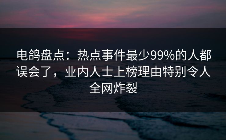 电鸽盘点：热点事件最少99%的人都误会了，业内人士上榜理由特别令人全网炸裂