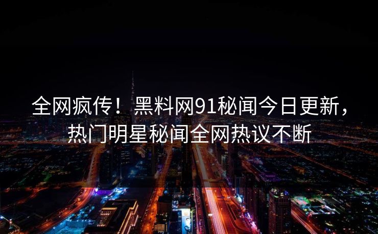 全网疯传!黑料网91秘闻今日更新,热门明星秘闻全网热议不断