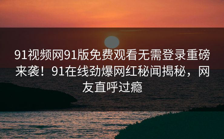 91视频网91版免费观看无需登录重磅来袭!91在线劲爆网红秘闻揭秘,网友直呼过瘾
