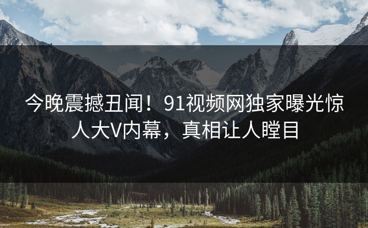 今晚震撼丑闻!91视频网独家曝光惊人大V内幕,真相让人瞠目