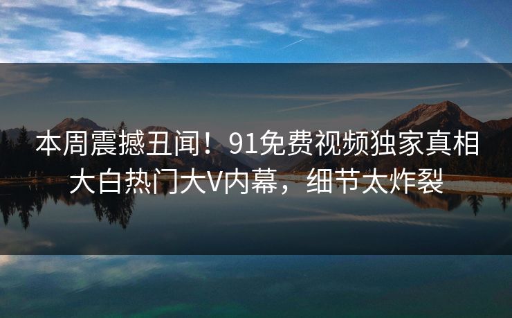 本周震撼丑闻！91免费视频独家真相大白热门大V内幕，细节太炸裂