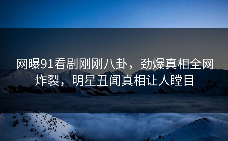 网曝91看剧刚刚八卦，劲爆真相全网炸裂，明星丑闻真相让人瞠目