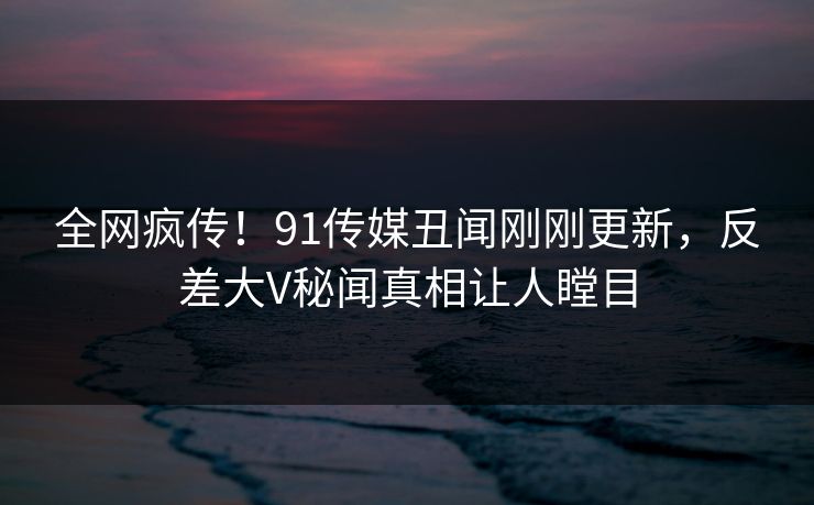 全网疯传！91传媒丑闻刚刚更新，反差大V秘闻真相让人瞠目