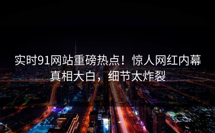 实时91网站重磅热点！惊人网红内幕真相大白，细节太炸裂
