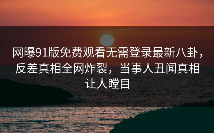 网曝91版免费观看无需登录最新八卦,反差真相全网炸裂,当事人丑闻真相让人瞠目