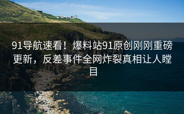 91导航速看！爆料站91原创刚刚重磅更新，反差事件全网炸裂真相让人瞠目