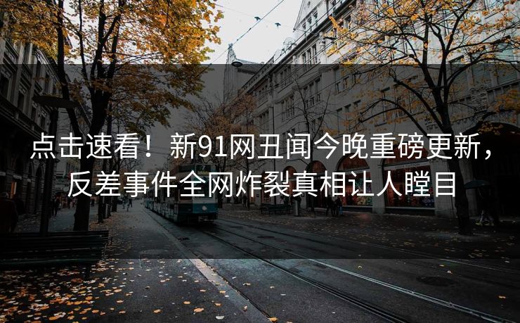 点击速看！新91网丑闻今晚重磅更新，反差事件全网炸裂真相让人瞠目