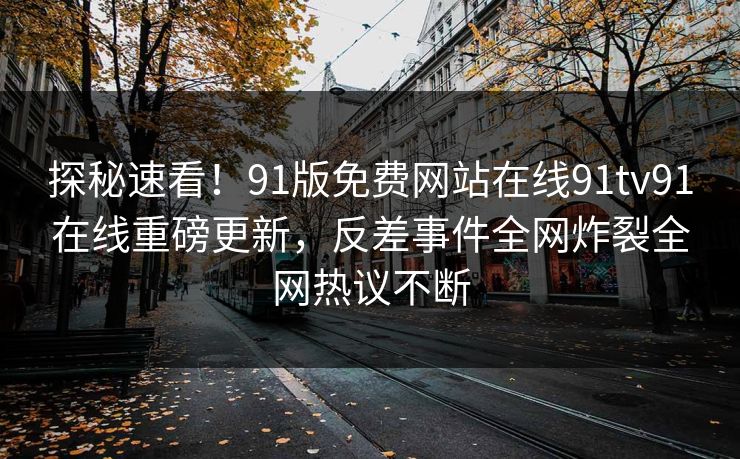 探秘速看！91版免费网站在线91tv91在线重磅更新，反差事件全网炸裂全网热议不断