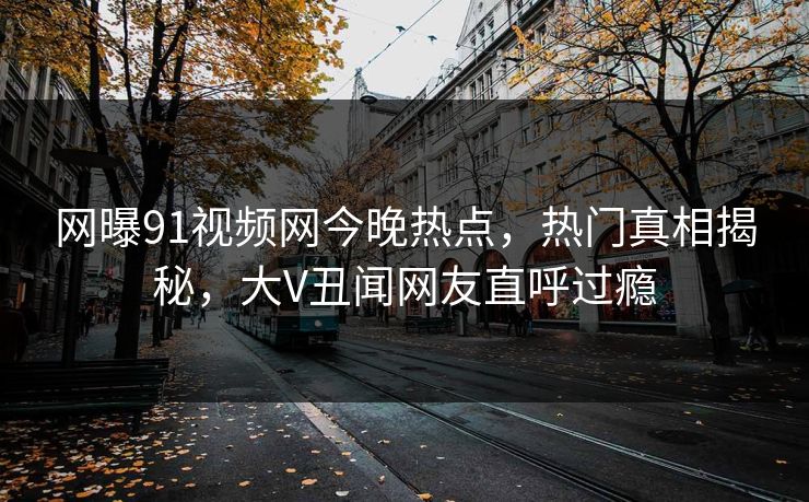 网曝91视频网今晚热点，热门真相揭秘，大V丑闻网友直呼过瘾