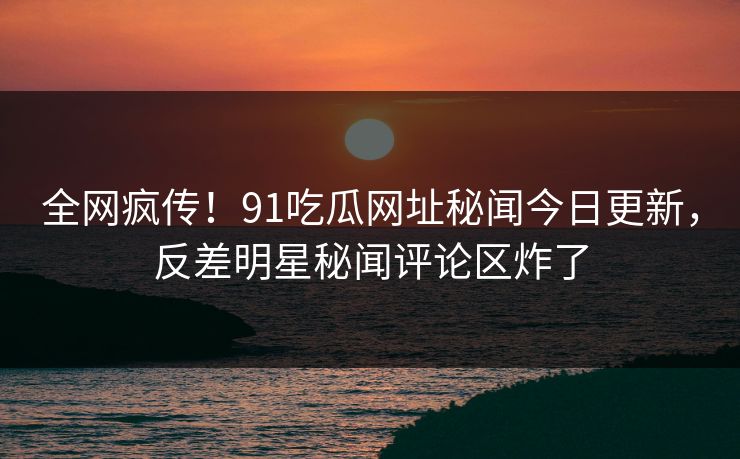 全网疯传！91吃瓜网址秘闻今日更新，反差明星秘闻评论区炸了