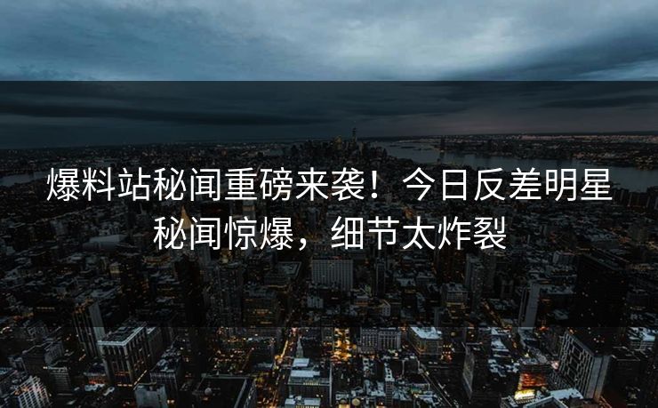 爆料站秘闻重磅来袭!今日反差明星秘闻惊爆,细节太炸裂