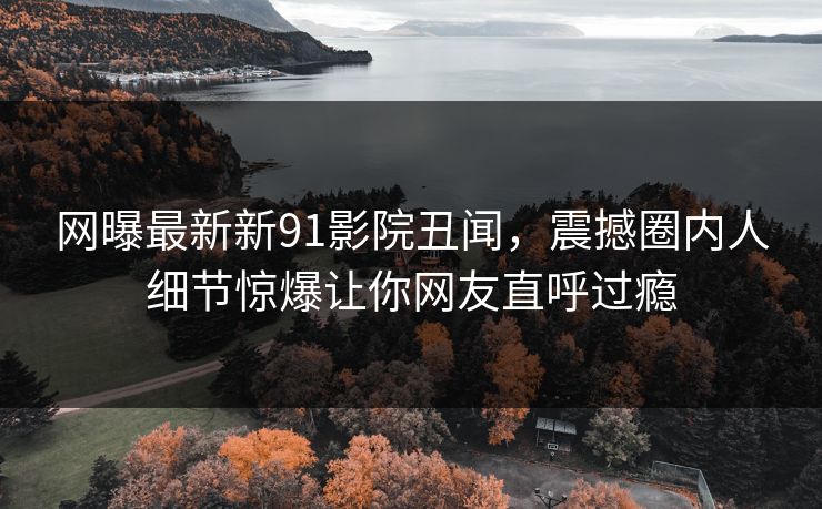 网曝最新新91影院丑闻,震撼圈内人细节惊爆让你网友直呼过瘾