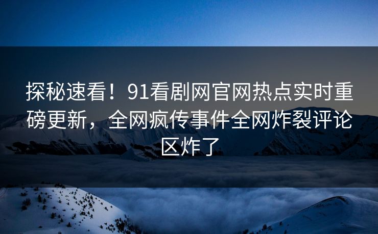 探秘速看!91看剧网官网热点实时重磅更新,全网疯传事件全网炸裂评论区炸了
