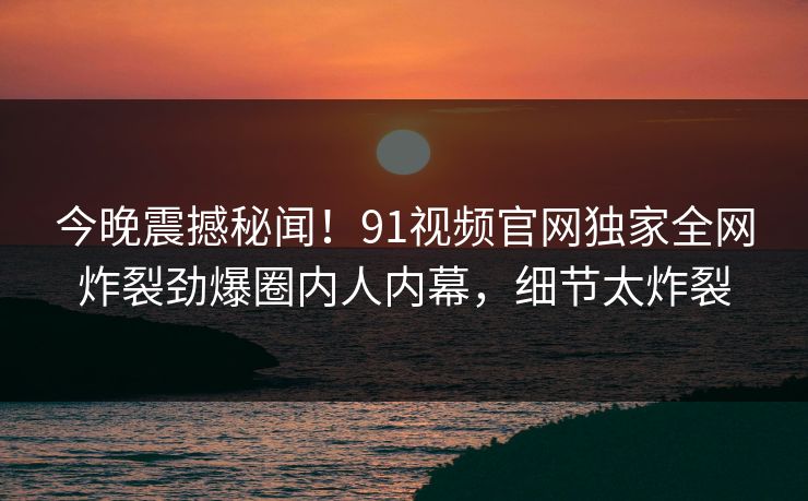 今晚震撼秘闻！91视频官网独家全网炸裂劲爆圈内人内幕，细节太炸裂
