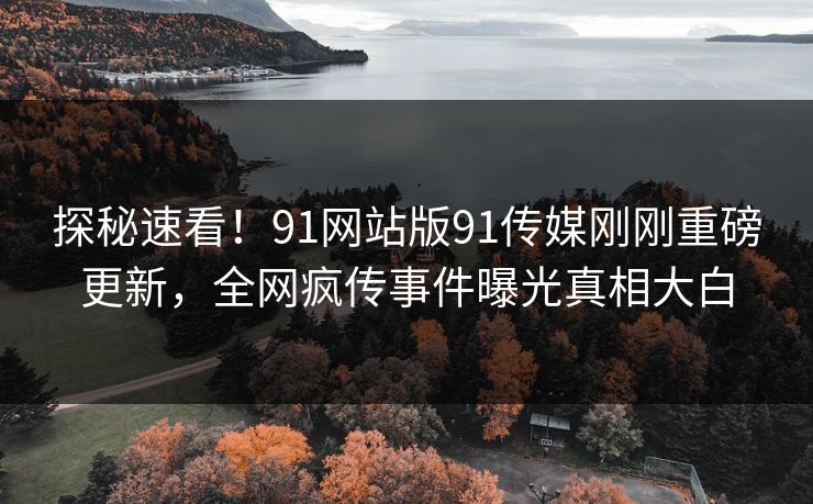探秘速看！91网站版91传媒刚刚重磅更新，全网疯传事件曝光真相大白