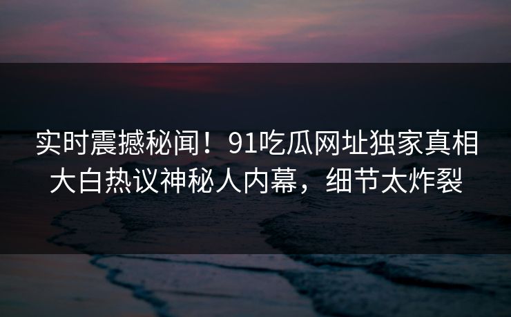 实时震撼秘闻!91吃瓜网址独家真相大白热议神秘人内幕,细节太炸裂
