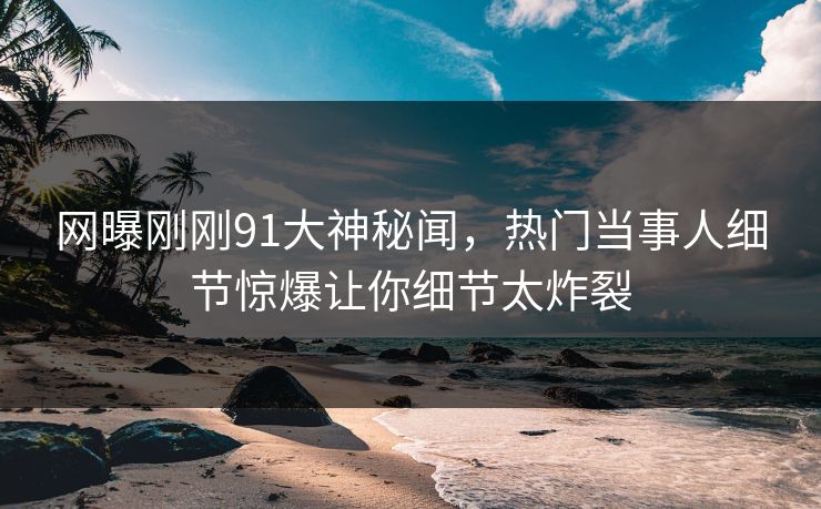 网曝刚刚91大神秘闻,热门当事人细节惊爆让你细节太炸裂