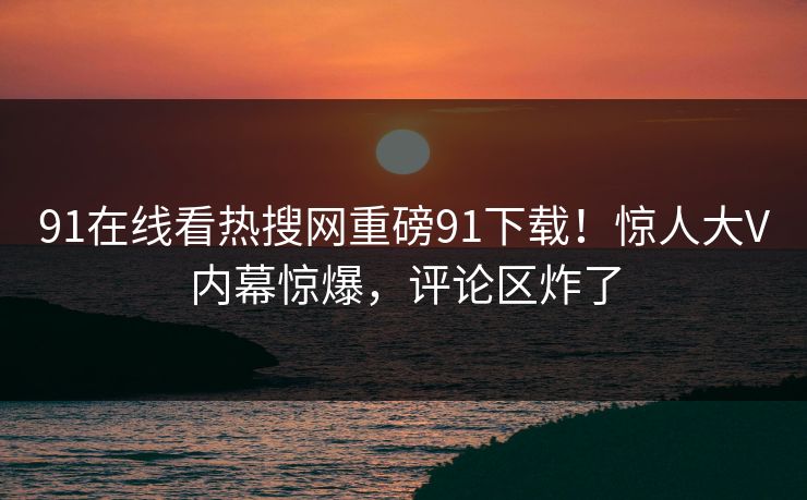 91在线看热搜网重磅91下载！惊人大V内幕惊爆，评论区炸了