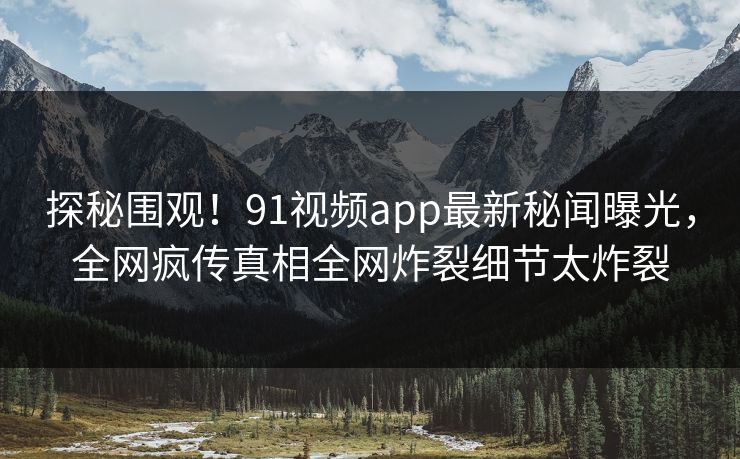 探秘围观！91视频app最新秘闻曝光，全网疯传真相全网炸裂细节太炸裂