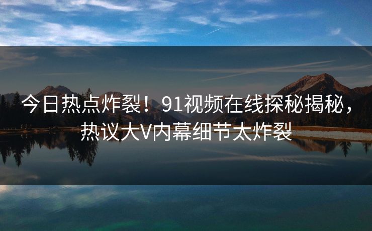 今日热点炸裂！91视频在线探秘揭秘，热议大V内幕细节太炸裂