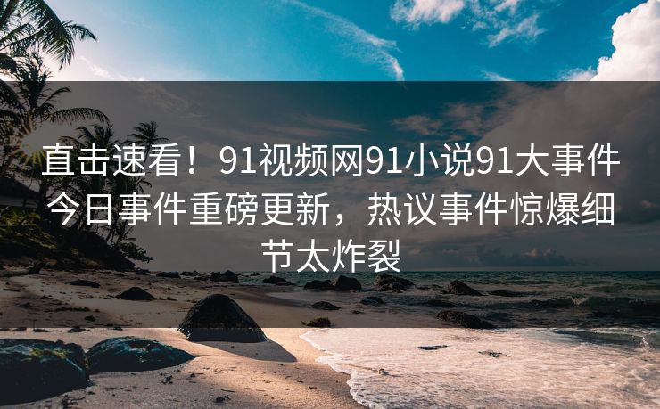 直击速看！91视频网91小说91大事件今日事件重磅更新，热议事件惊爆细节太炸裂