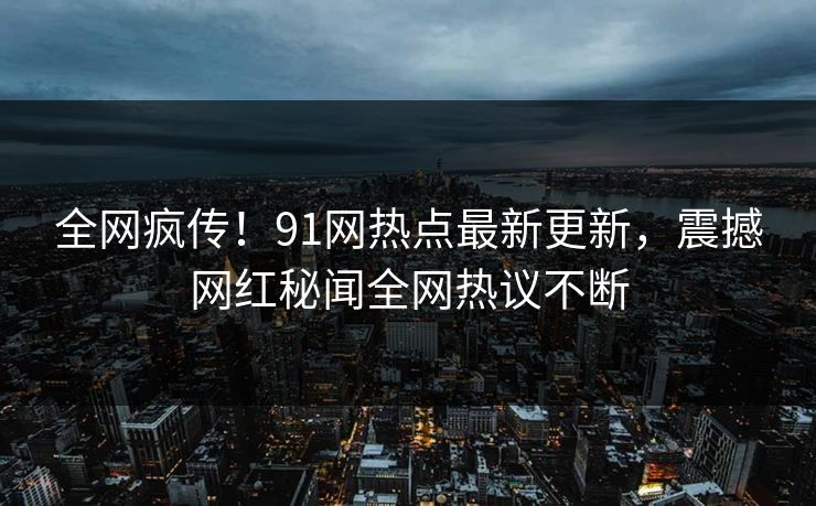 全网疯传！91网热点最新更新，震撼网红秘闻全网热议不断
