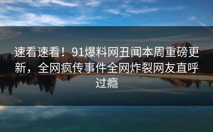 速看速看！91爆料网丑闻本周重磅更新，全网疯传事件全网炸裂网友直呼过瘾