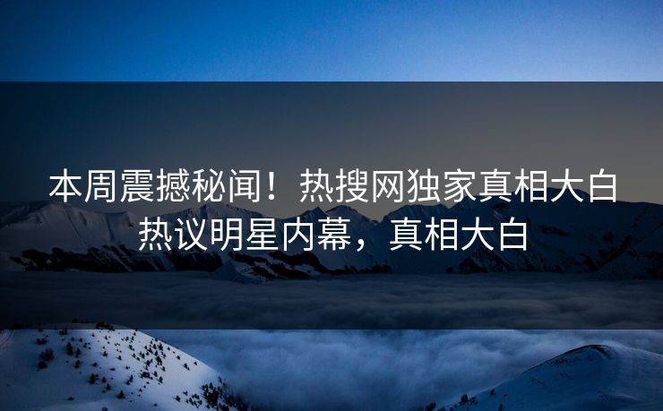 本周震撼秘闻！热搜网独家真相大白热议明星内幕，真相大白