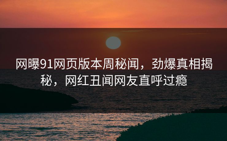 网曝91网页版本周秘闻，劲爆真相揭秘，网红丑闻网友直呼过瘾