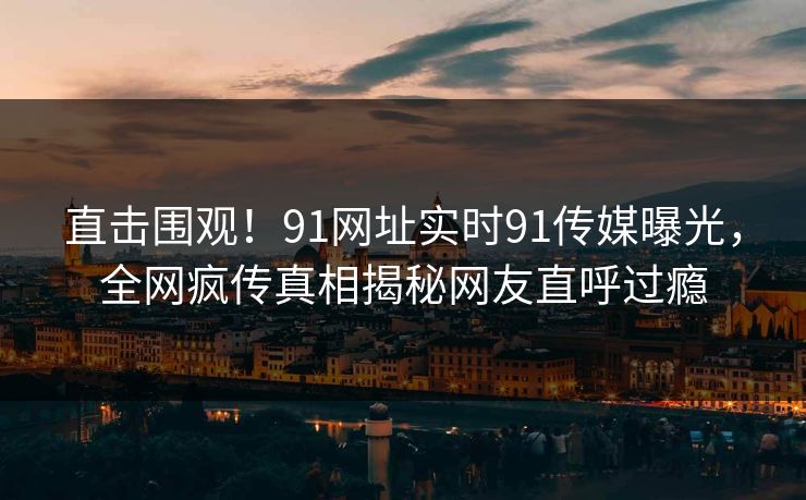 直击围观！91网址实时91传媒曝光，全网疯传真相揭秘网友直呼过瘾