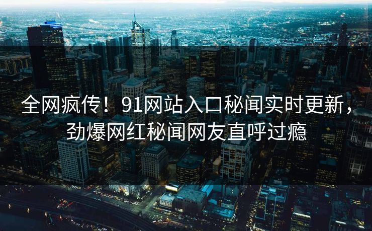 全网疯传！91网站入口秘闻实时更新，劲爆网红秘闻网友直呼过瘾
