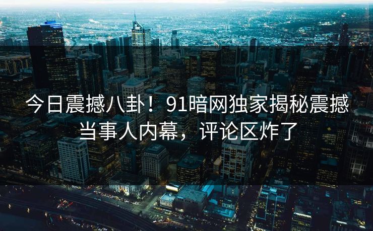今日震撼八卦！91暗网独家揭秘震撼当事人内幕，评论区炸了