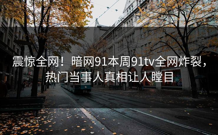 震惊全网！暗网91本周91tv全网炸裂，热门当事人真相让人瞠目