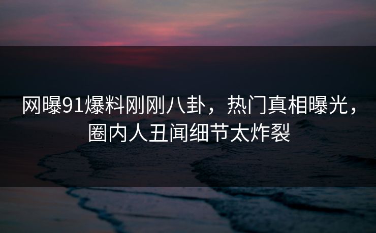 网曝91爆料刚刚八卦，热门真相曝光，圈内人丑闻细节太炸裂