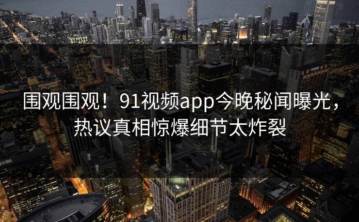 围观围观！91视频app今晚秘闻曝光，热议真相惊爆细节太炸裂