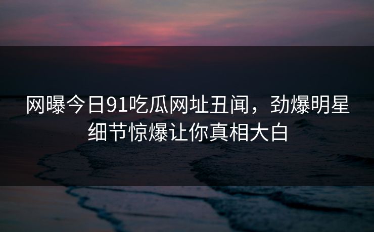 网曝今日91吃瓜网址丑闻，劲爆明星细节惊爆让你真相大白