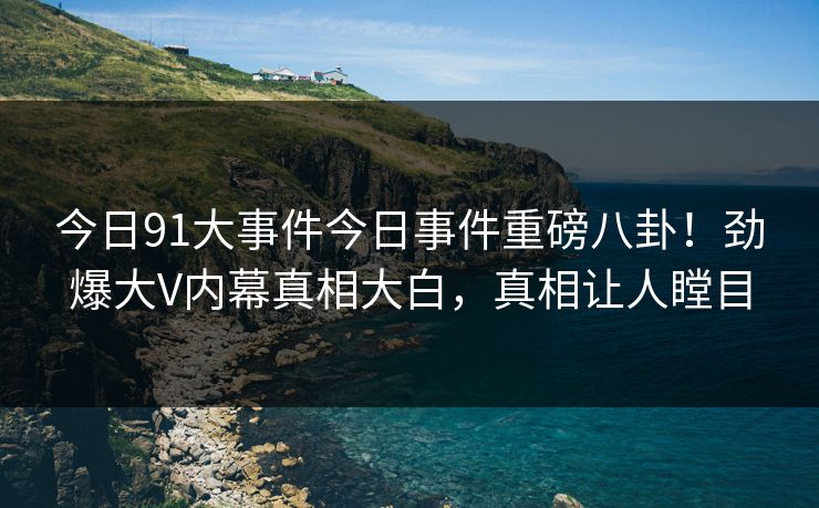 今日91大事件今日事件重磅八卦！劲爆大V内幕真相大白，真相让人瞠目
