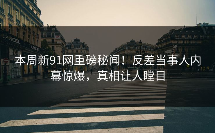 本周新91网重磅秘闻！反差当事人内幕惊爆，真相让人瞠目