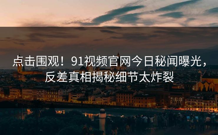 点击围观！91视频官网今日秘闻曝光，反差真相揭秘细节太炸裂