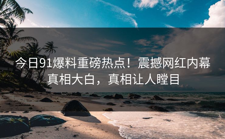 今日91爆料重磅热点！震撼网红内幕真相大白，真相让人瞠目