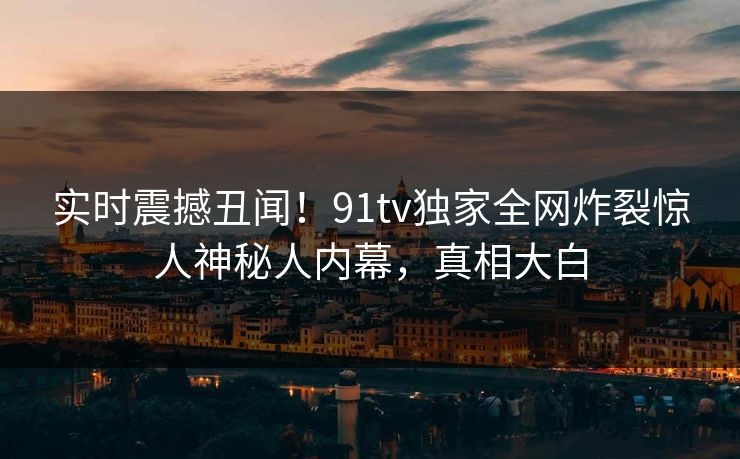实时震撼丑闻！91tv独家全网炸裂惊人神秘人内幕，真相大白